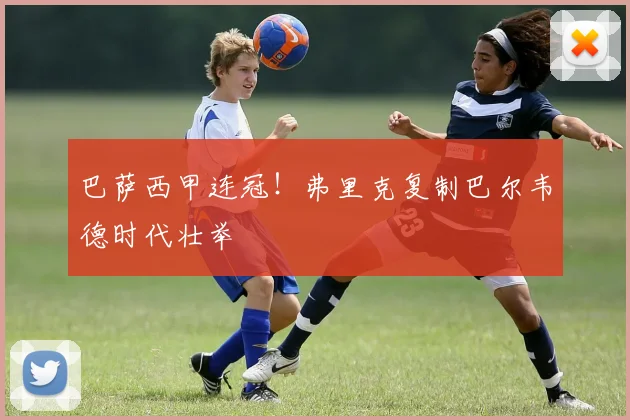 巴萨西甲连冠!弗里克复制巴尔韦德时代壮举