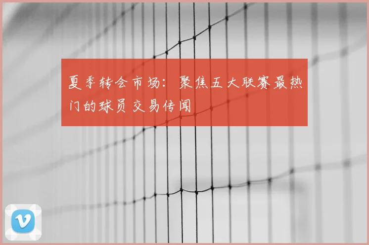 夏季转会市场：聚焦五大联赛最热门的球员交易传闻