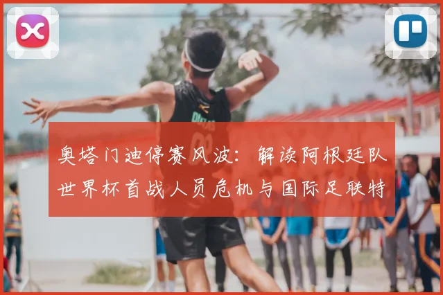 奥塔门迪停赛风波:解读阿根廷队世界杯首战人员危机与国际足联特赦规则