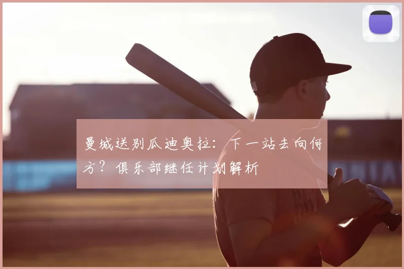 曼城送别瓜迪奥拉:下一站去向何方?俱乐部继任计划解析