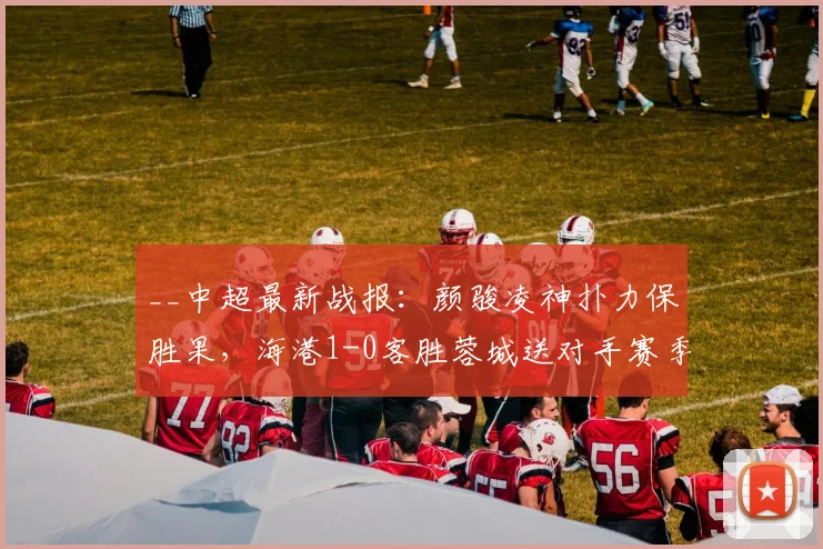 __中超最新战报：颜骏凌神扑力保胜果，海港1-0客胜蓉城送对手赛季首败__