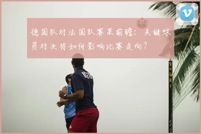 德国队对法国队赛果前瞻：关键球员对决将如何影响比赛走向？