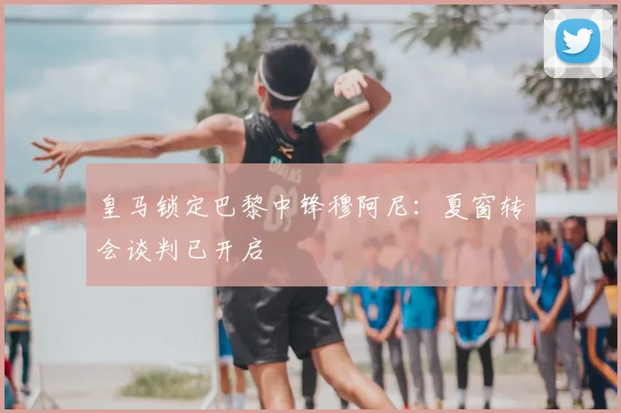 皇马锁定巴黎中锋穆阿尼:夏窗转会谈判已开启