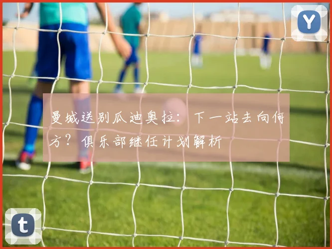 曼城送别瓜迪奥拉:下一站去向何方?俱乐部继任计划解析