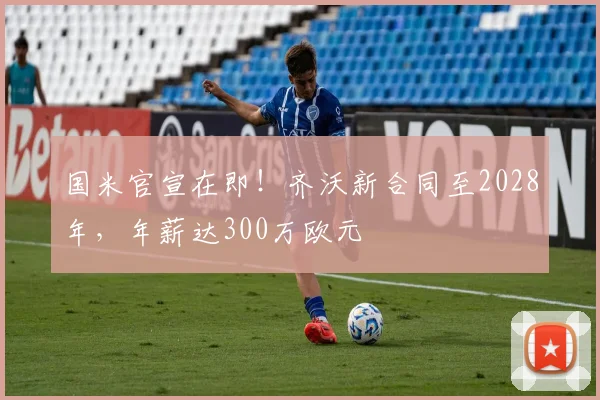 国米官宣在即!齐沃新合同至2028年,年薪达300万欧元