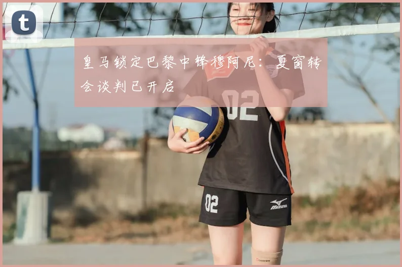 皇马锁定巴黎中锋穆阿尼：夏窗转会谈判已开启