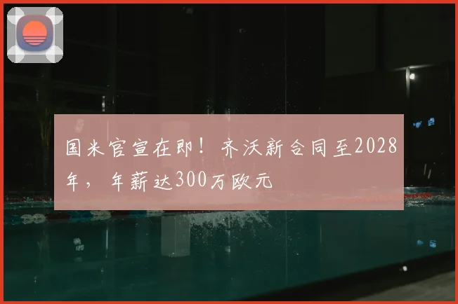 国米官宣在即！齐沃新合同至2028年，年薪达300万欧元