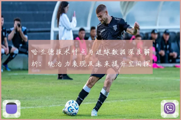 哈兰德技术特点与进球数据深度解析：统治力表现及未来提升空间探讨