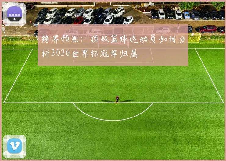 跨界预测：顶级篮球运动员如何分析2026世界杯冠军归属