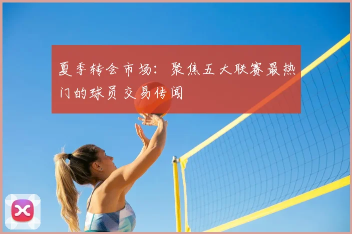 夏季转会市场：聚焦五大联赛最热门的球员交易传闻