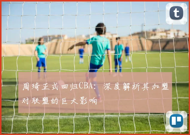 周琦正式回归CBA：深度解析其加盟对联盟的巨大影响