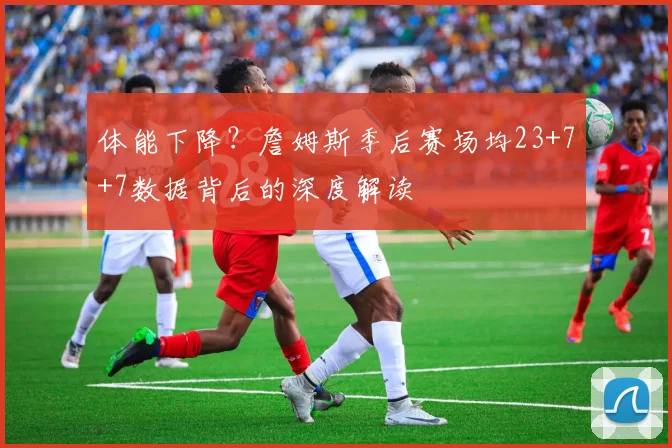 体能下降?詹姆斯季后赛场均23+7+7数据背后的深度解读