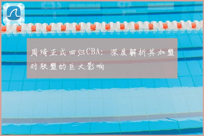 周琦正式回归CBA：深度解析其加盟对联盟的巨大影响