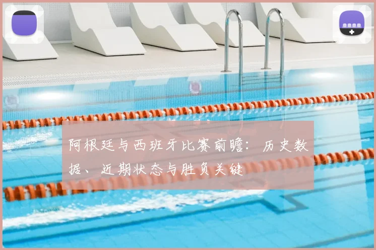 阿根廷与西班牙比赛前瞻:历史数据、近期状态与胜负关键