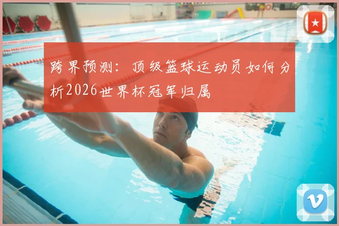 跨界预测：顶级篮球运动员如何分析2026世界杯冠军归属