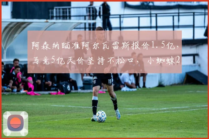 阿森纳瞄准阿尔瓦雷斯报价1.5亿，马竞5亿天价坚持不松口，小蜘蛛2026年夏窗转会前景深度分析