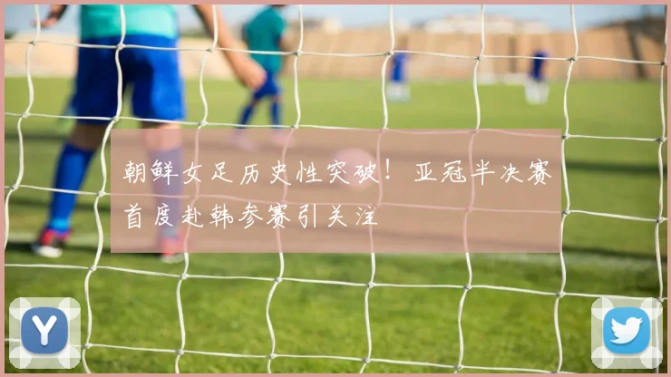 朝鲜女足历史性突破!亚冠半决赛首度赴韩参赛引关注