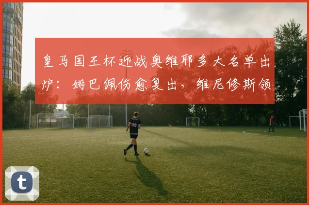 皇马国王杯迎战奥维耶多大名单出炉:姆巴佩伤愈复出,维尼修斯领衔