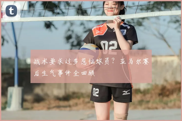战术要求过多惹恼球员?亚马尔赛后生气事件全回顾